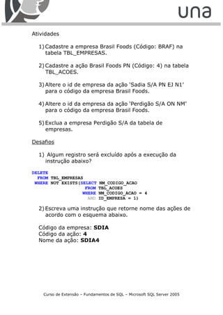 Atividades

  1) Cadastre a empresa Brasil Foods (Código: BRAF) na
     tabela TBL_EMPRESAS.

  2) Cadastre a ação Brasil Foods PN (Código: 4) na tabela
     TBL_ACOES.

  3) Altere o id de empresa da ação ‘Sadia S/A PN EJ N1’
     para o código da empresa Brasil Foods.

  4) Altere o id da empresa da ação ‘Perdigão S/A ON NM’
     para o código da empresa Brasil Foods.

  5) Exclua a empresa Perdigão S/A da tabela de
     empresas.

Desafios

  1) Algum registro será excluído após a execução da
    instrução abaixo?

DELETE
  FROM TBL_EMPRESAS
 WHERE NOT EXISTS(SELECT      NM_CODIGO_ACAO
                    FROM      TBL_ACOES
                   WHERE      NM_CODIGO_ACAO = 4
                     AND      ID_EMPRESA = 1)

  2) Escreva uma instrução que retorne nome das ações de
     acordo com o esquema abaixo.

  Código da empresa: SDIA
  Código da ação: 4
  Nome da ação: SDIA4




    Curso de Extensão – Fundamentos de SQL – Microsoft SQL Server 2005
 