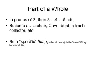 Part of a Whole In groups of 2, then 3 …4… 5, etc Become a..  a chair, Cave, boat, a trash collector, etc. Be a “specific”  thing ,  other students join the “scene” if they know what it is. 