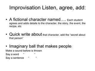 Improvisation Listen, agree, add: A fictional character named….  Each student agrees and adds details to the character, the story, the event, the recipe, etc  Quick write about  that character, add the “secret about that person”  Imaginary ball that makes people : Make a sound before is thrown  Say a word  “  “ Say a sentence  “  “ 