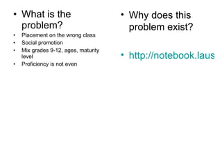 What is the problem? Placement on the wrong class Social promotion Mix grades 9-12, ages, maturity level Proficiency is not even Why does this problem exist? http://notebook.lausd.net 