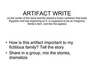 ARTIFACT WRITE on the center of the room teacher placed a brass container that looks Egyptian and has engraving on it. Is supposed to be an imaginary family’s item. (not like the apples) How is this artifact important to my fictitious family? Tell the story Share in a group, mix the stories, dramatize 