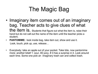 The Magic Bag Imaginary item comes out of an imaginary bag. Teacher acts to give clues of what the item is.  Students that figure out what the item is, raise their hand but do not call out the name of the item until the teacher picks a student.  PANTOMIME:   look inside bag, take item out, show and use it.  Look, touch, pick up, use, release… Everybody: take an apple out of your pocket. Take bite, now pantomime more: another bite# 1: sour, #2 juicy, # 3 has a surprise in it. Look around each time. Some one pick an  imaginary trash can and collect trash. 