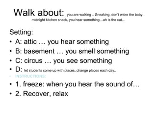 Walk about:  you are walking .. Sneaking, don’t wake the baby, midnight kitchen snack, you hear something…ah is the cat… Setting:  A: attic … you hear something B: basement … you smell something  C: circus … you see something  D:  let students come up with places, change places each day.. INSTRUCTIONS:   1. freeze: when you hear the sound of… 2. Recover, relax 