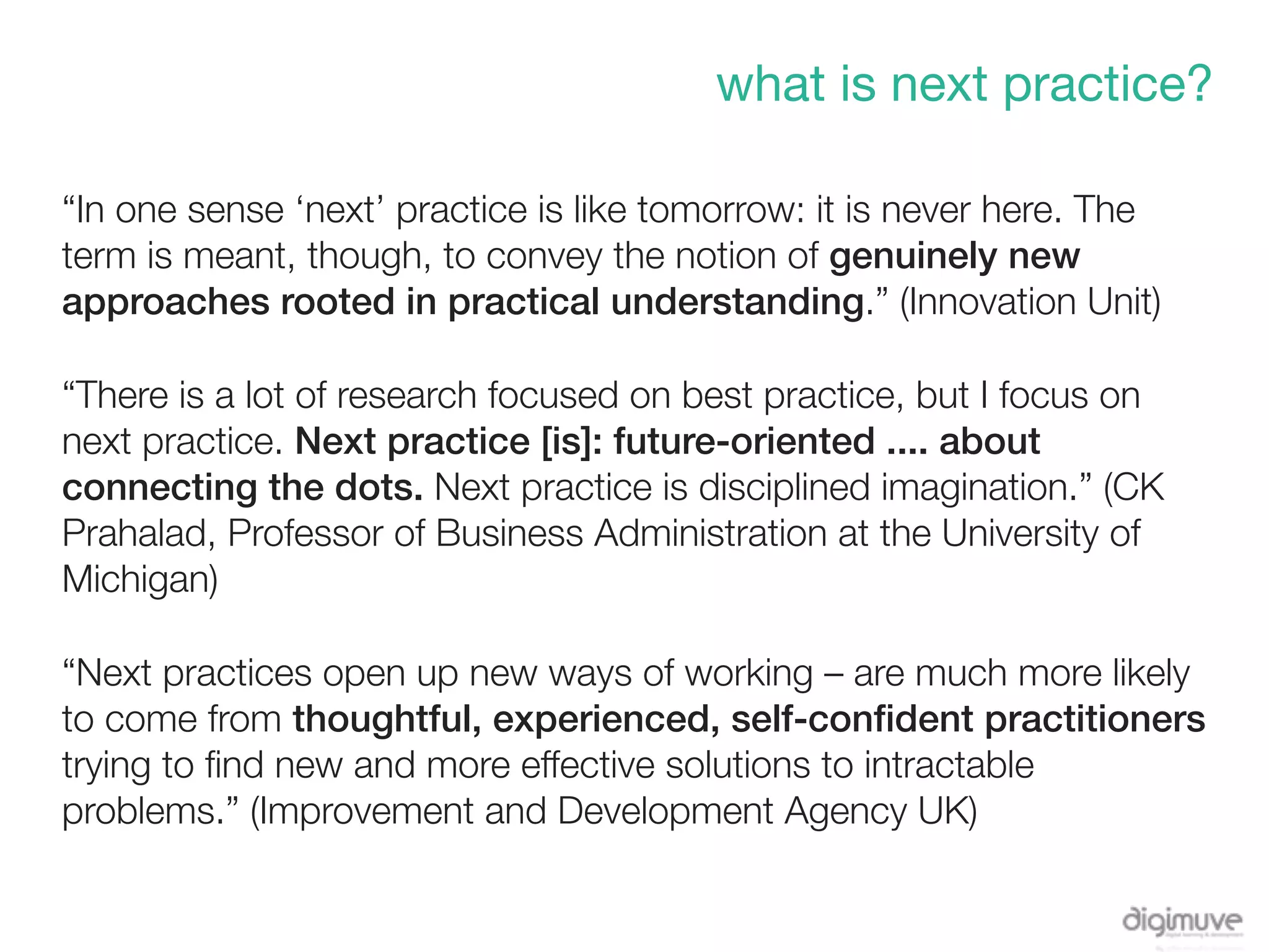 what is next practice?

“In one sense ‘next’ practice is like tomorrow: it is never here. The
term is meant, though, to convey the notion of genuinely new
approaches rooted in practical understanding.” (Innovation Unit)

“There is a lot of research focused on best practice, but I focus on
next practice. Next practice [is]: future-oriented .... about
connecting the dots. Next practice is disciplined imagination.” (CK
Prahalad, Professor of Business Administration at the University of
Michigan)

“Next practices open up new ways of working – are much more likely
to come from thoughtful, experienced, self-conﬁdent practitioners
trying to ﬁnd new and more effective solutions to intractable
problems.” (Improvement and Development Agency UK)
 