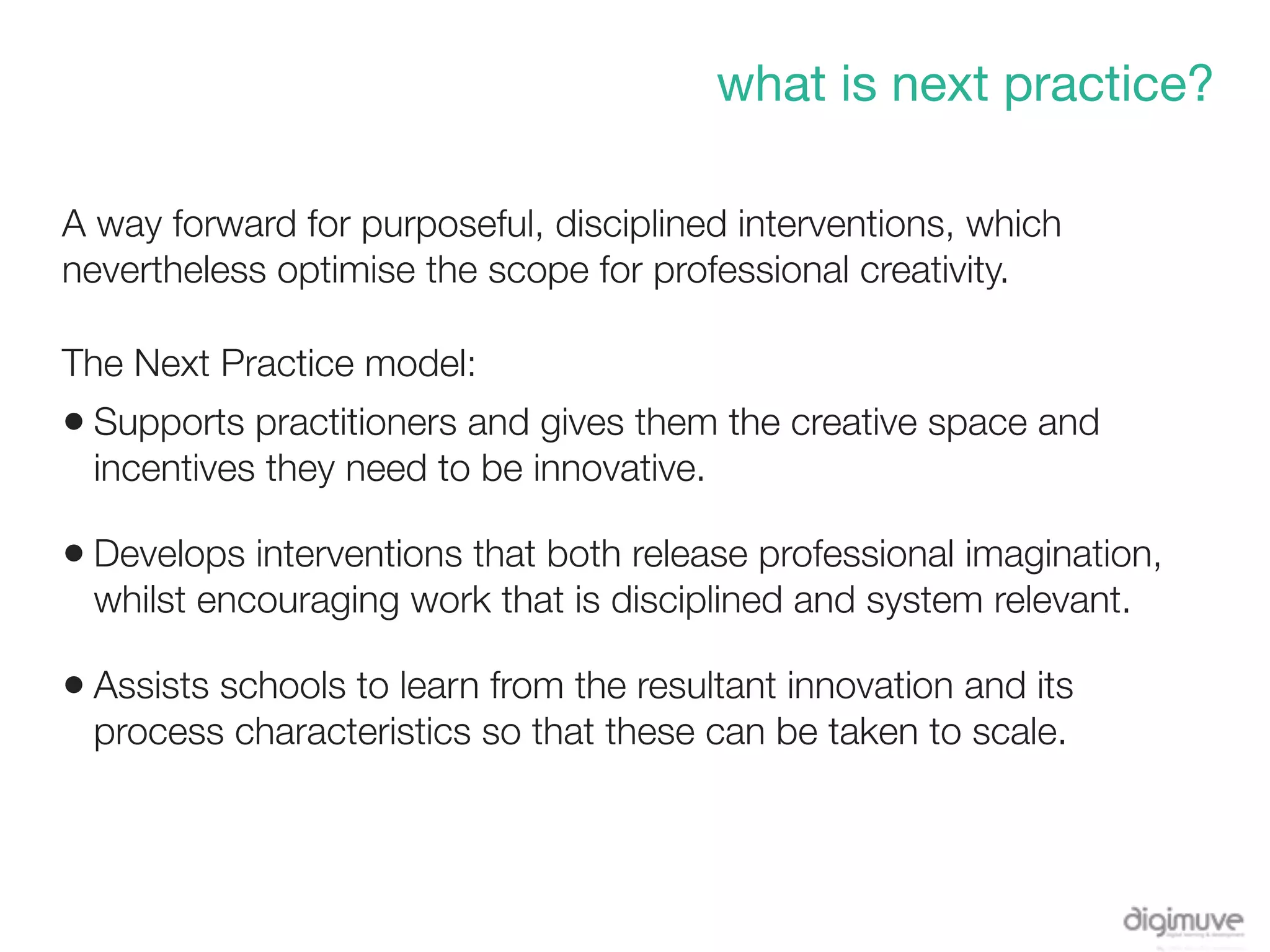 what is next practice?

A way forward for purposeful, disciplined interventions, which
nevertheless optimise the scope for professional creativity.

The Next Practice model:
• Supports practitioners and gives them the creative space and
  incentives they need to be innovative.

• Develops interventions that both release professional imagination,
  whilst encouraging work that is disciplined and system relevant.

• Assists schools to learn from the resultant innovation and its
  process characteristics so that these can be taken to scale.
 