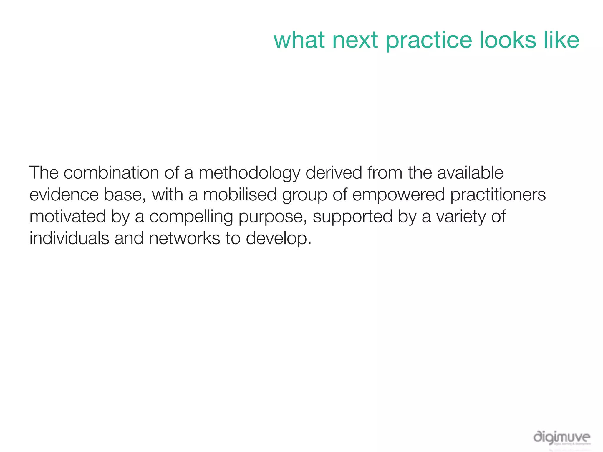what next practice looks like




The combination of a methodology derived from the available
evidence base, with a mobilised group of empowered practitioners
motivated by a compelling purpose, supported by a variety of
individuals and networks to develop.
 