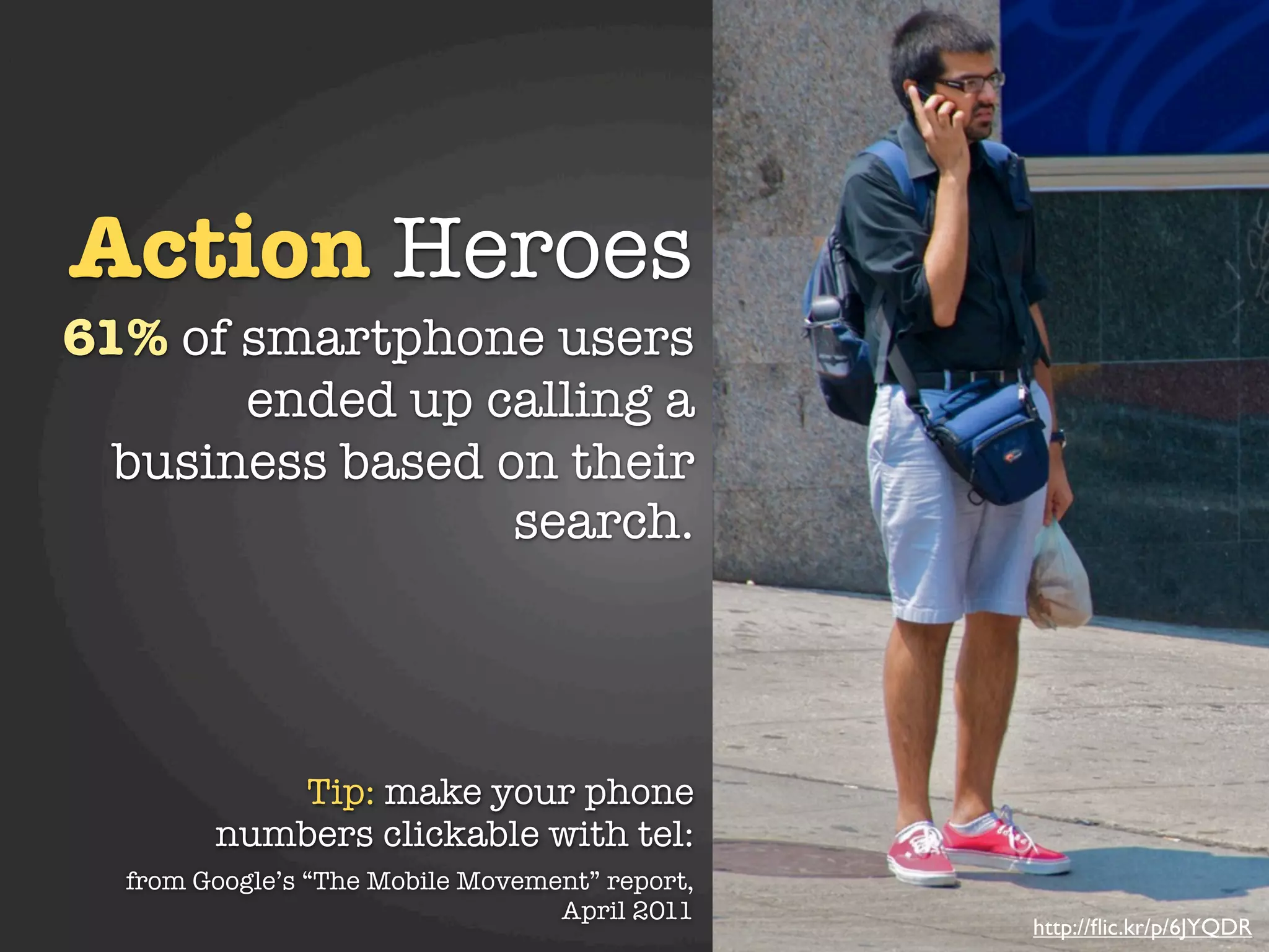 Action Heroes
61% of smartphone users
       ended up calling a
  business based on their
                  search.




           Tip: make your phone
        numbers clickable with tel:
  from Google’s “The Mobile Movement” report,
                                  April 2011
                                                http://ﬂic.kr/p/6JYQDR
 