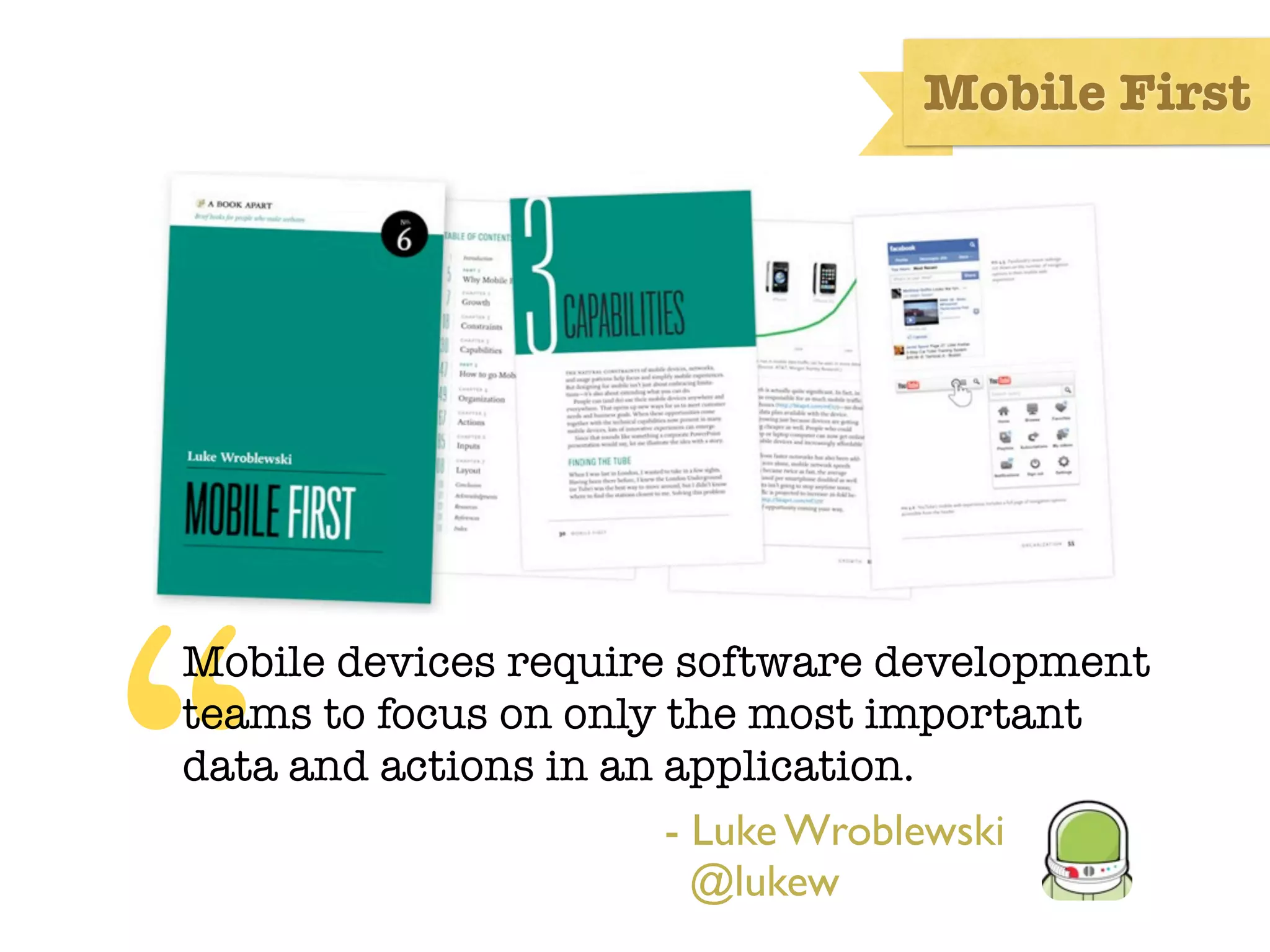 Mobile First




              mobile ﬁrst




“
Mobile devices require software development
teams to focus on only the most important
data and actions in an application.
                       - Luke Wroblewski
                         @lukew
 