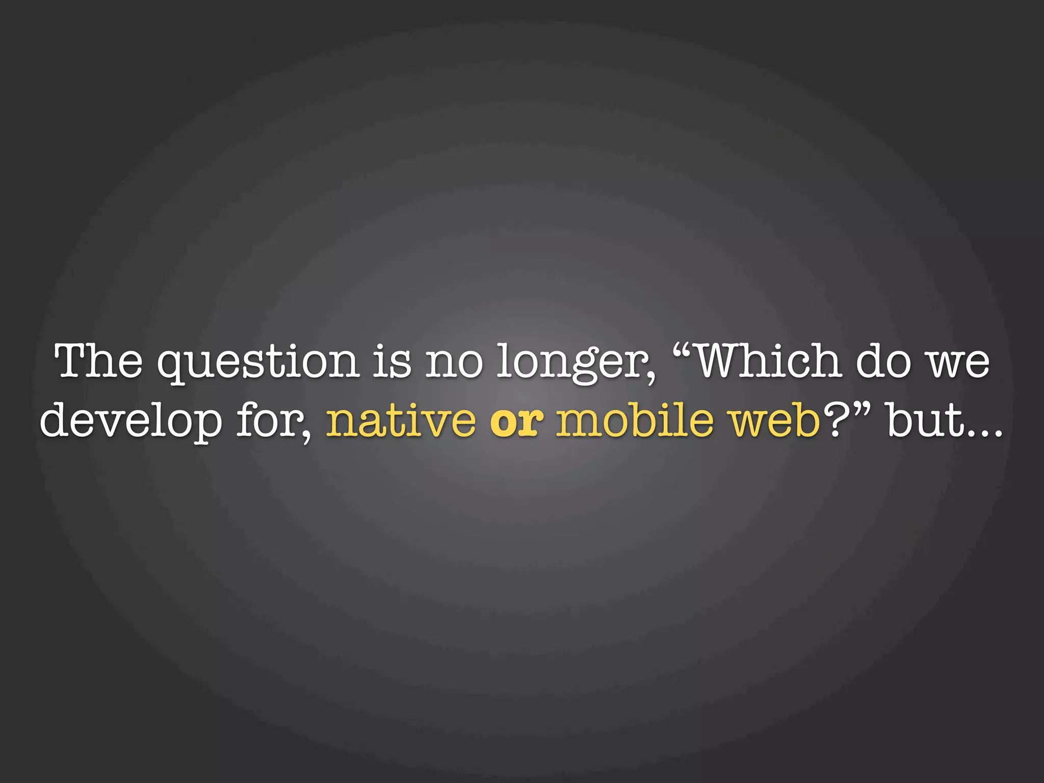 The question is no longer, “Which do we
develop for, native or mobile web?” but...
 