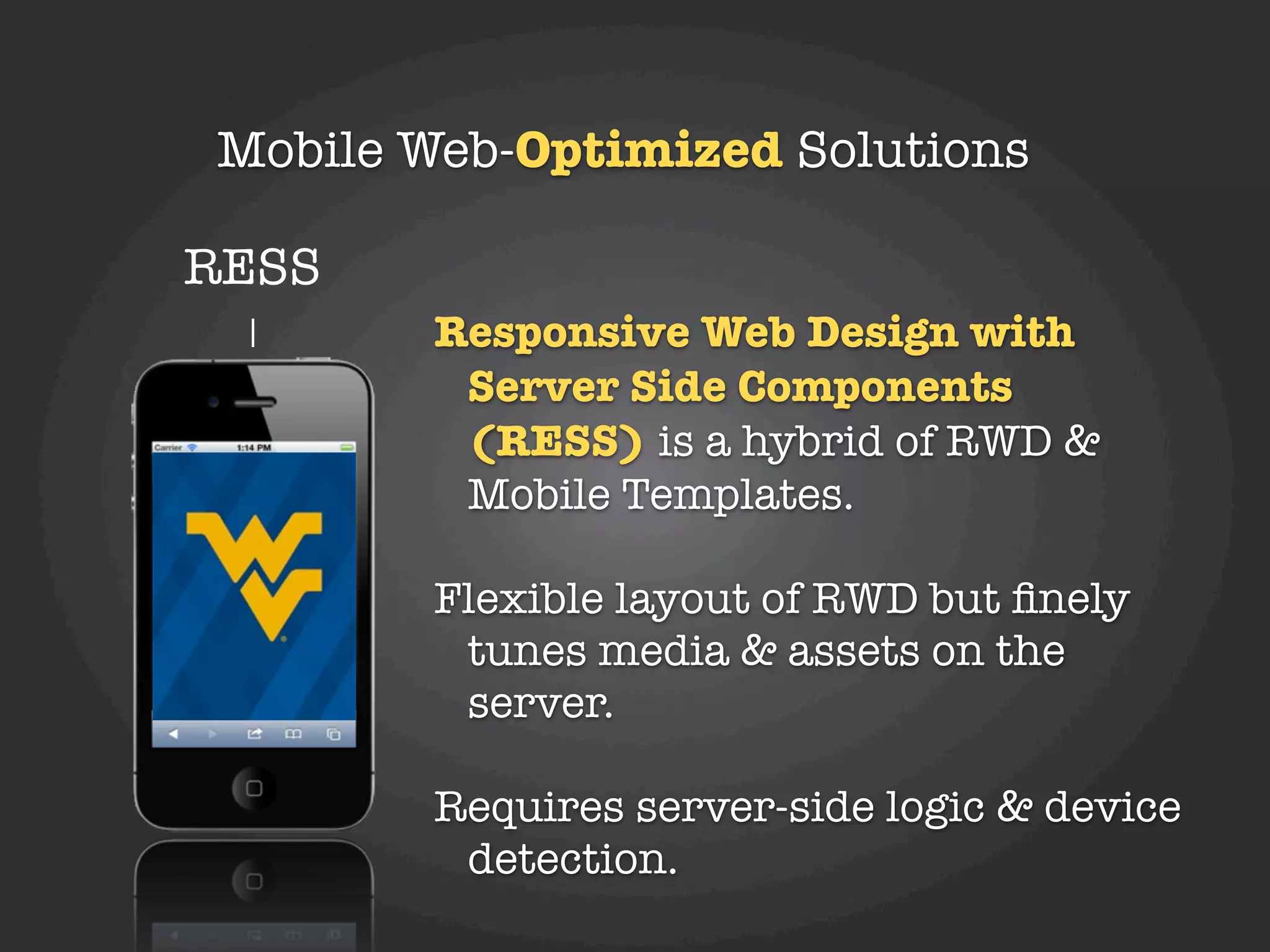 Mobile Web-Optimized Solutions

RESS
        Responsive Web Design with
         Server Side Components
         (RESS) is a hybrid of RWD &
         Mobile Templates.

        Flexible layout of RWD but ﬁnely
         tunes media & assets on the
         server.

        Requires server-side logic & device
         detection.
 