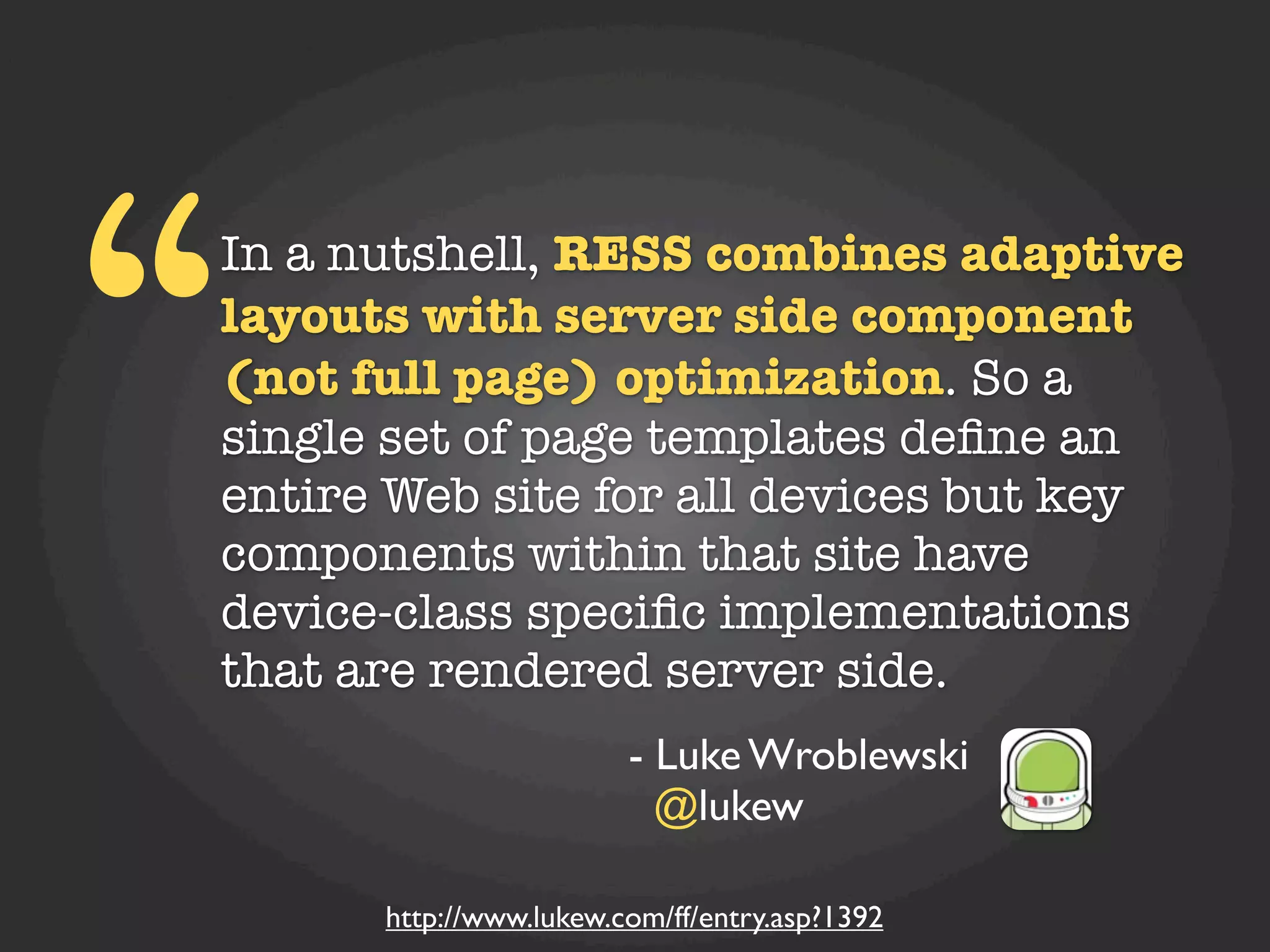 “
In a nutshell, RESS combines adaptive
layouts with server side component
(not full page) optimization. So a
single set of page templates deﬁne an
entire Web site for all devices but key
components within that site have
device-class speciﬁc implementations
that are rendered server side.
                        - Luke Wroblewski
                          @lukew

      http://www.lukew.com/ff/entry.asp?1392
 