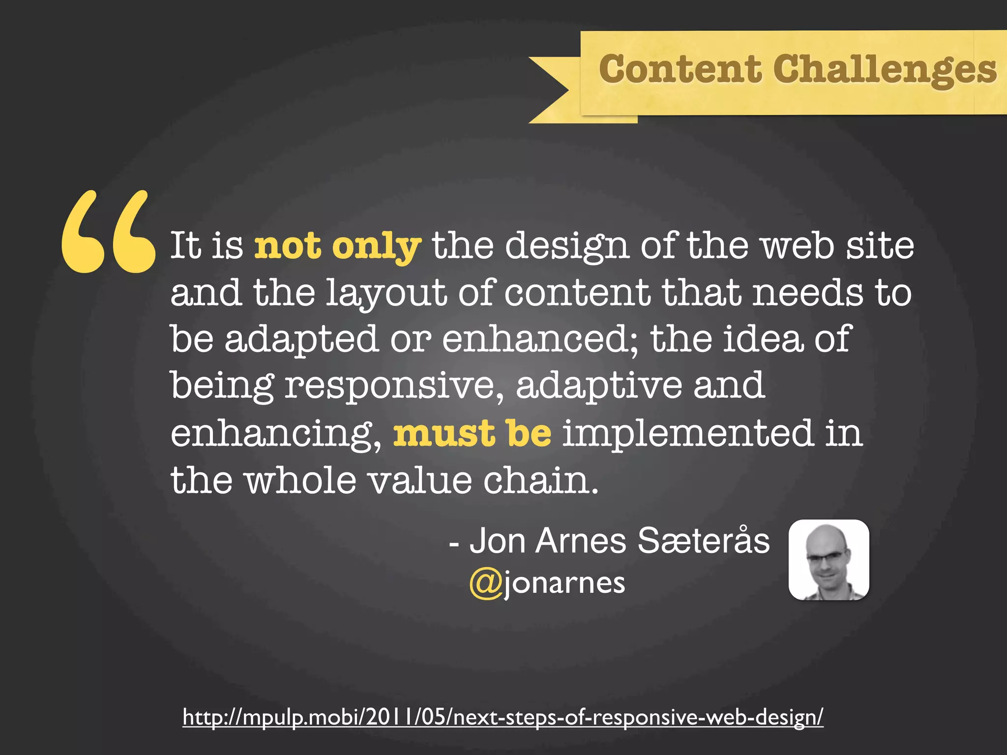 Content Challenges




“   It is not only the design of the web site
    and the layout of content that needs to
    be adapted or enhanced; the idea of
    being responsive, adaptive and
    enhancing, must be implemented in
    the whole value chain.
                             - Jon Arnes Sæterås
                               @jonarnes


    http://mpulp.mobi/2011/05/next-steps-of-responsive-web-design/
 
