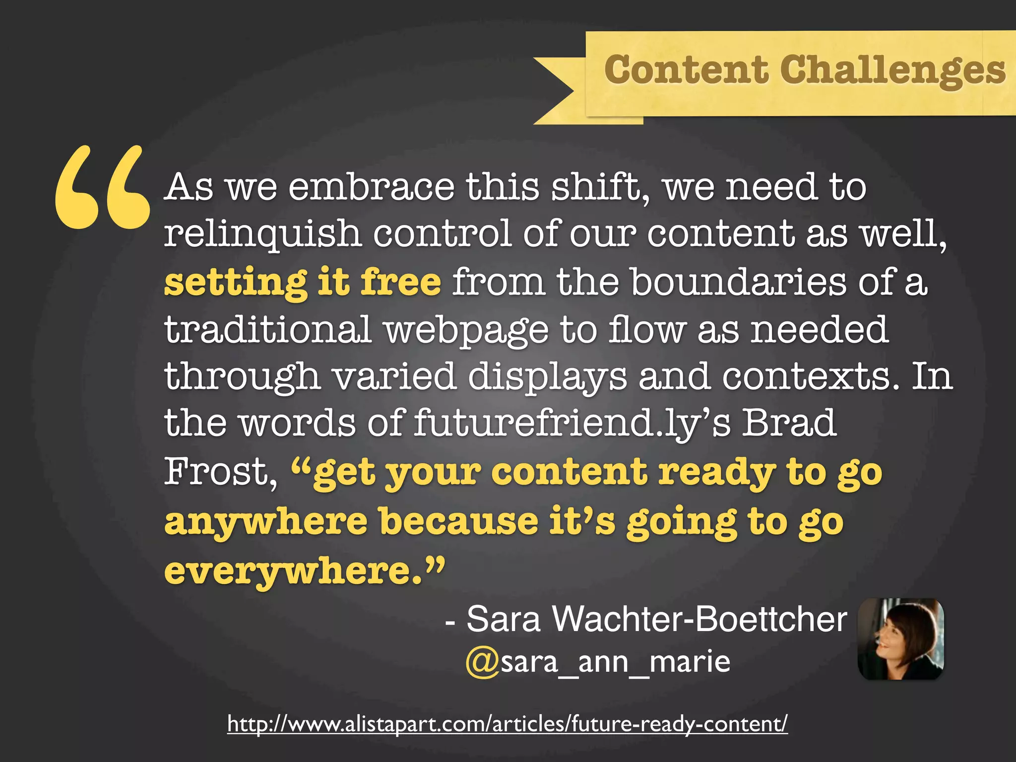 Content Challenges




“
As we embrace this shift, we need to
relinquish control of our content as well,
setting it free from the boundaries of a
traditional webpage to ﬂow as needed
through varied displays and contexts. In
the words of futurefriend.ly’s Brad
Frost, “get your content ready to go
anywhere because it’s going to go
everywhere.”
                         - Sara Wachter-Boettcher
                           @sara_ann_marie
    http://www.alistapart.com/articles/future-ready-content/
 