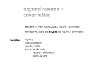 beyond resume + 
cover letter 
standard for most business jobs: resume + cover letter 
how can you stand out beyond the resume + cover letter? 
examples website 
video application 
supplementals 
interactive elements 
resume + cover letter 
buisness card 
 