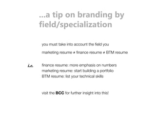...a tip on branding by 
ʩsĶ_ˀǣƼsOÞĶÞʊǼÞŸŘ 
you must take into account the field you 
marketing resume ≠ finance resume ≠ BTM resume 
i.e. finance resume: more emphasis on numbers 
marketing resume: start building a portfolio 
BTM resume: list your technical skills 
visit the BCC for further insight into this! 
 