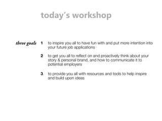 today’s workshop 
three goals 1 to inspire you all to have fun with and put more intention into 
your future job applications 
2 to get you all to reflect on and proactively think about your 
story & personal brand, and how to communicate it to 
potential employers 
3 to provide you all with resources and tools to help inspire 
and build upon ideas 
 
