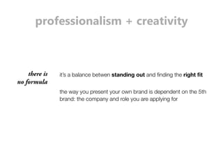 professionalism + creativity 
the way you present your own brand is dependent on the 5th 
brand: the company and role you are applying for 
there is 
no formula 
it’s a balance betwen standing out and finding the right fit 
 