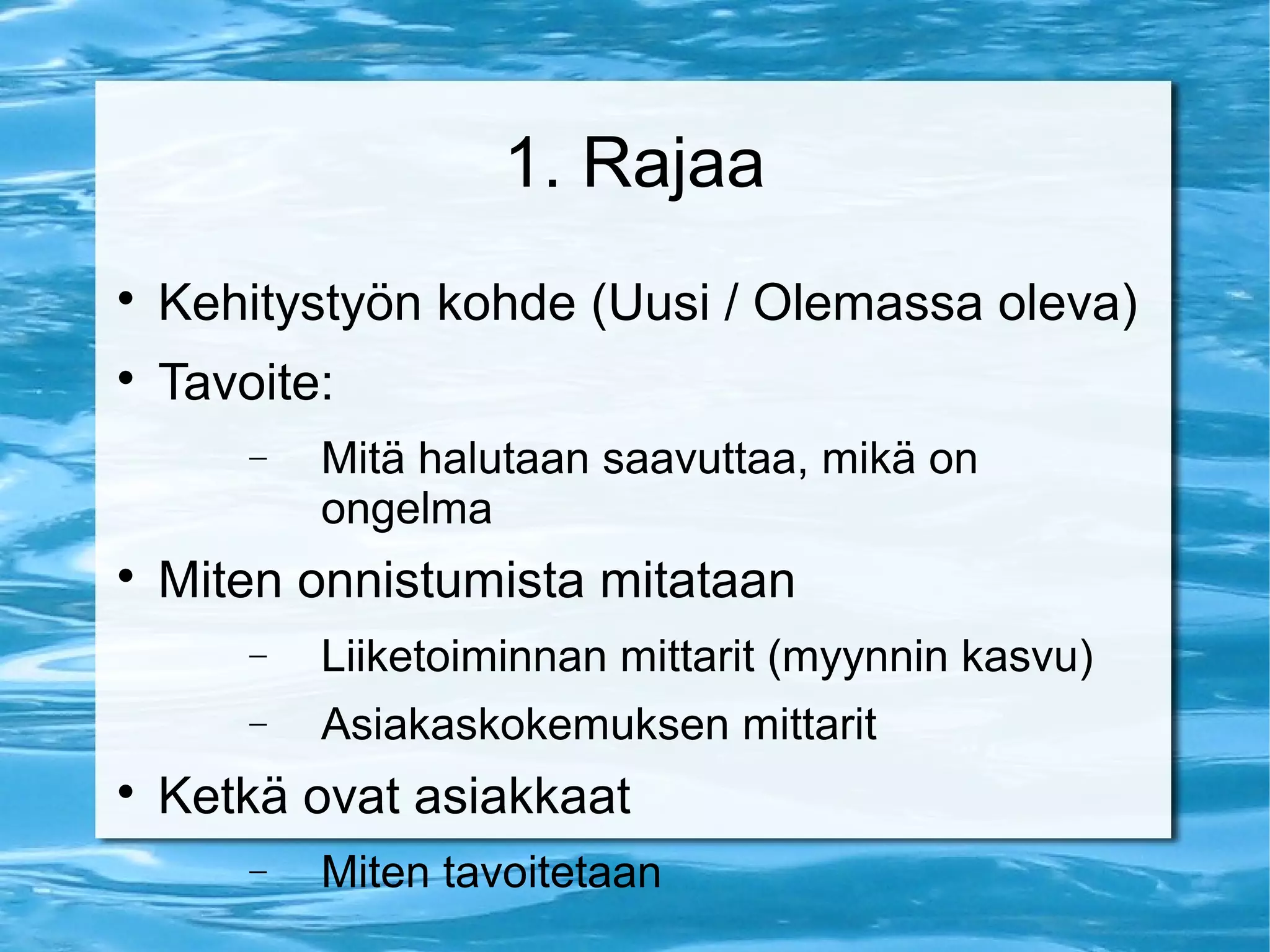1. Rajaa 
 Kehitystyön kohde (Uusi / Olemassa oleva) 
 Tavoite: 
- Mitä halutaan saavuttaa, mikä on 
ongelma 
 Miten onnistumista mitataan 
- Liiketoiminnan mittarit (myynnin kasvu) 
- Asiakaskokemuksen mittarit 
 Ketkä ovat asiakkaat 
- Miten tavoitetaan 
 