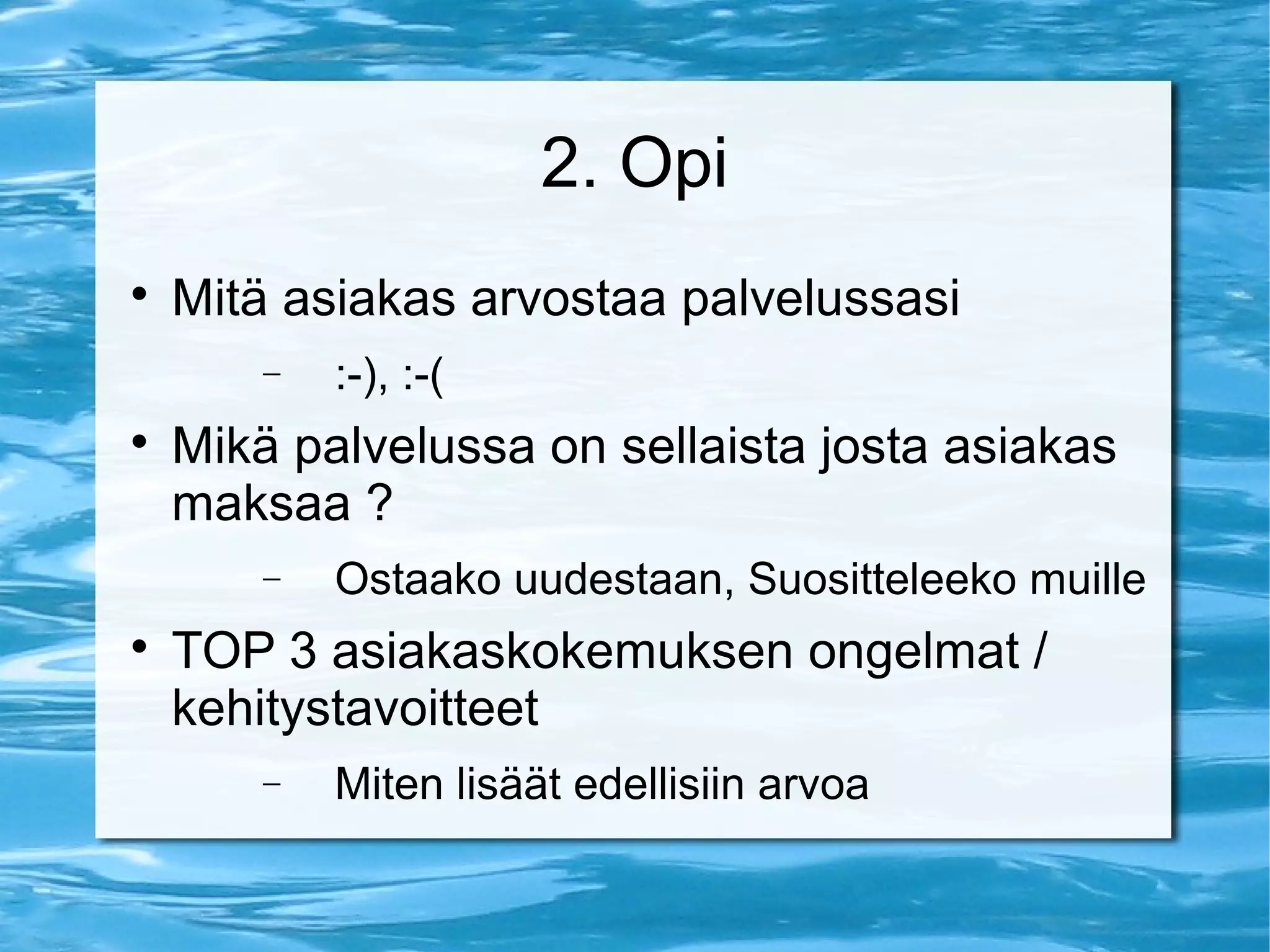 2. Opi 
 Mitä asiakas arvostaa palvelussasi 
- :-), :-( 
 Mikä palvelussa on sellaista josta asiakas 
maksaa ? 
- Ostaako uudestaan, Suositteleeko muille 
 TOP 3 asiakaskokemuksen ongelmat / 
kehitystavoitteet 
- Miten lisäät edellisiin arvoa 
 