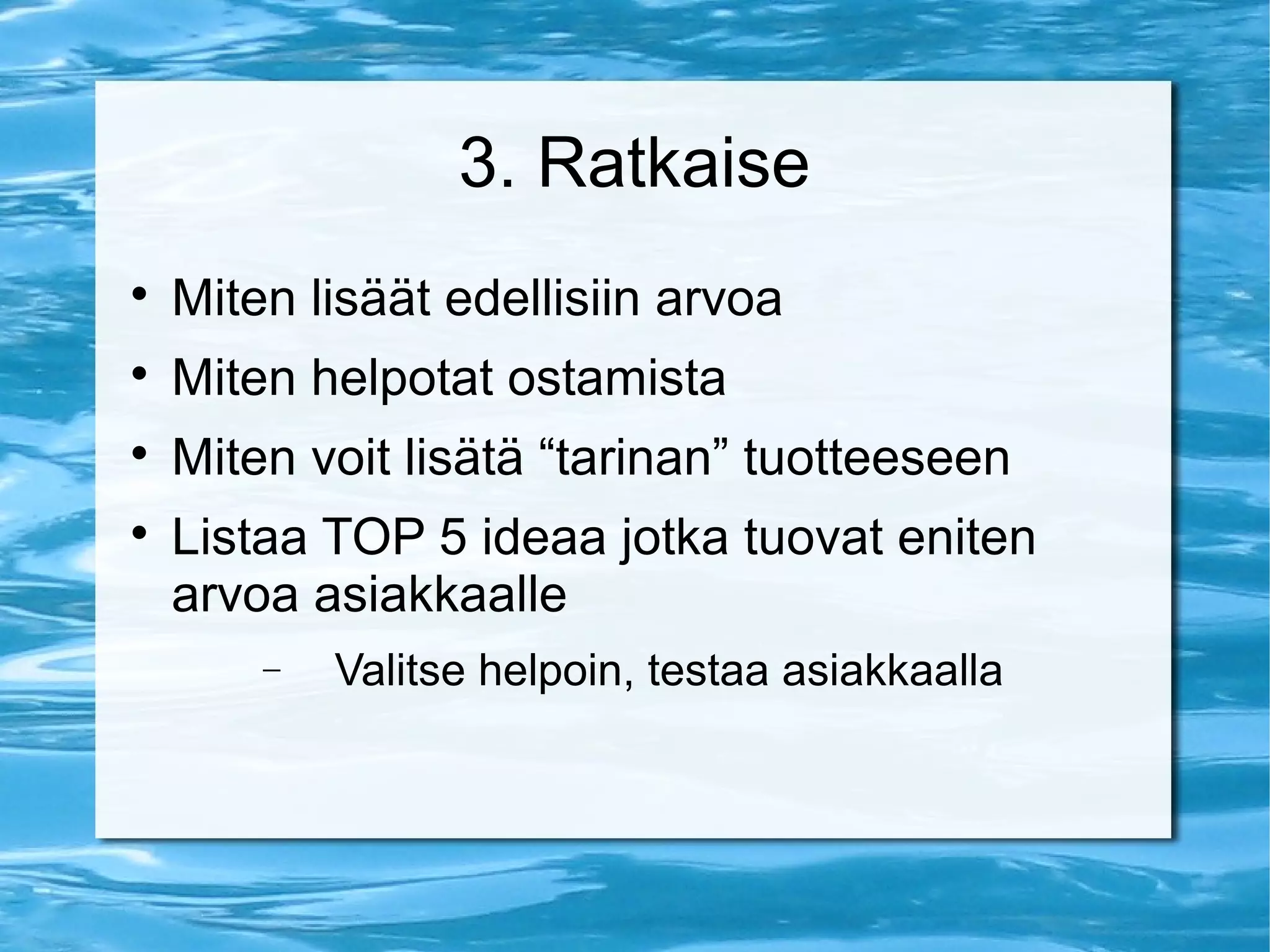 3. Ratkaise 
 Miten lisäät edellisiin arvoa 
 Miten helpotat ostamista 
 Miten voit lisätä “tarinan” tuotteeseen 
 Listaa TOP 5 ideaa jotka tuovat eniten 
arvoa asiakkaalle 
- Valitse helpoin, testaa asiakkaalla 
 