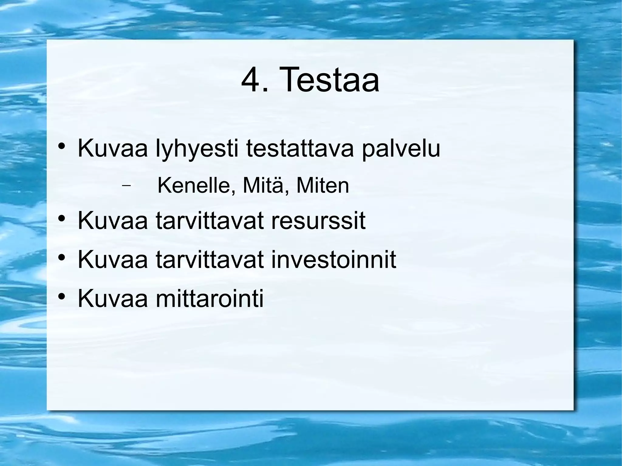 4. Testaa 
 Kuvaa lyhyesti testattava palvelu 
- Kenelle, Mitä, Miten 
 Kuvaa tarvittavat resurssit 
 Kuvaa tarvittavat investoinnit 
 Kuvaa mittarointi 
