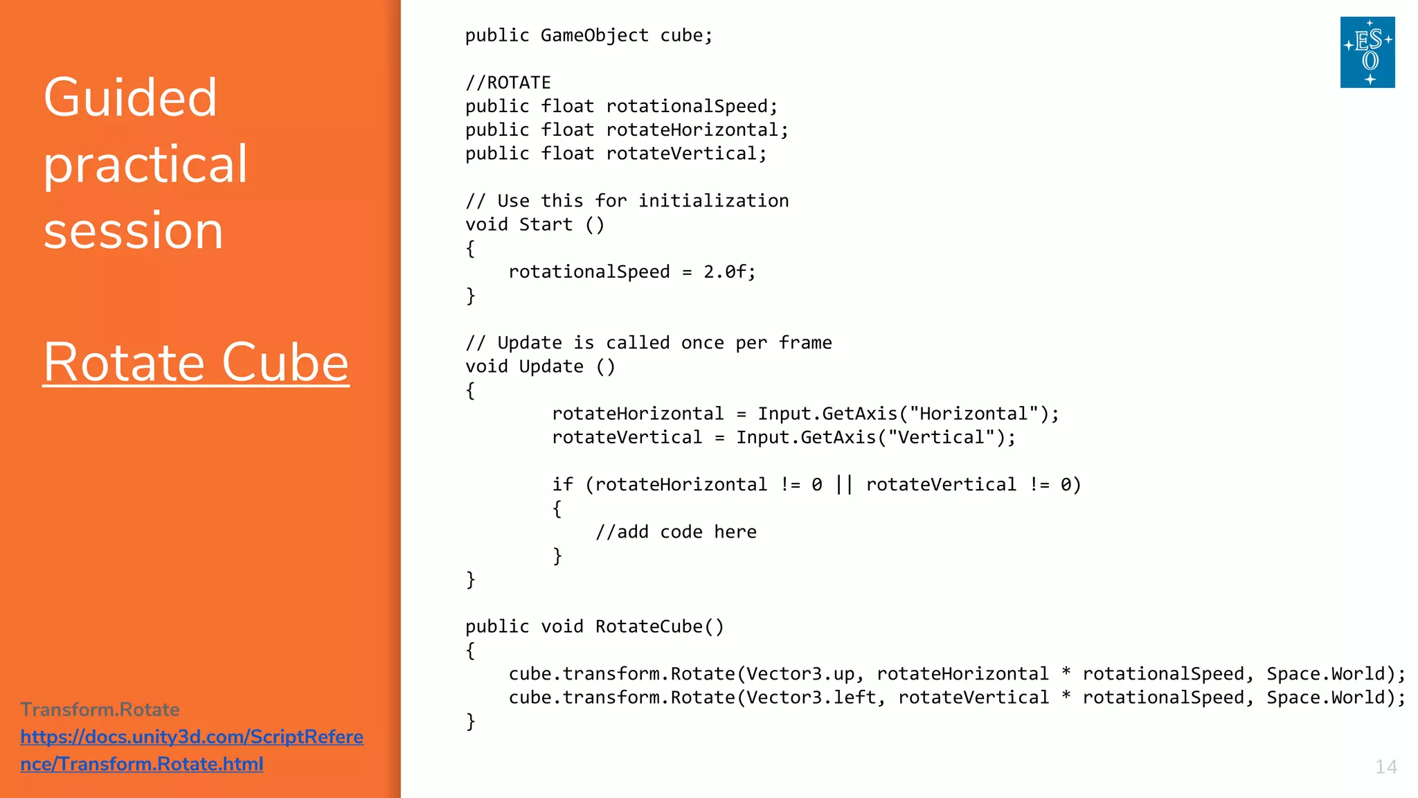 public GameObject cube;
//ROTATE
public float rotationalSpeed;
public float rotateHorizontal;
public float rotateVertical;
// Use this for initialization
void Start ()
{
rotationalSpeed = 2.0f;
}
// Update is called once per frame
void Update ()
{
rotateHorizontal = Input.GetAxis("Horizontal");
rotateVertical = Input.GetAxis("Vertical");
if (rotateHorizontal != 0 || rotateVertical != 0)
{
//add code here
}
}
public void RotateCube()
{
cube.transform.Rotate(Vector3.up, rotateHorizontal * rotationalSpeed, Space.World);
cube.transform.Rotate(Vector3.left, rotateVertical * rotationalSpeed, Space.World);
}
Guided
practical
session
Rotate Cube
14
Transform.Rotate
https://docs.unity3d.com/ScriptRefere
nce/Transform.Rotate.html
 