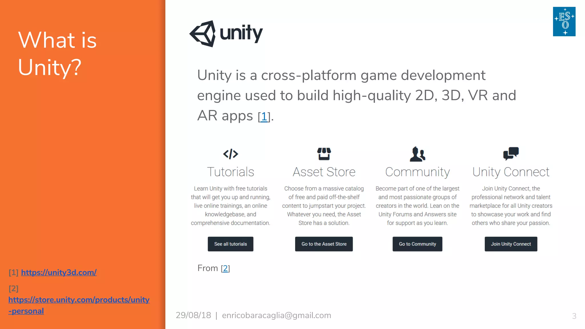 What is
Unity?
329/08/18 | enricobaracaglia@gmail.com
Unity is a cross-platform game development
engine used to build high-quality 2D, 3D, VR and
AR apps [1].
[1] https://unity3d.com/
[2]
https://store.unity.com/products/unity
-personal
From [2]
 