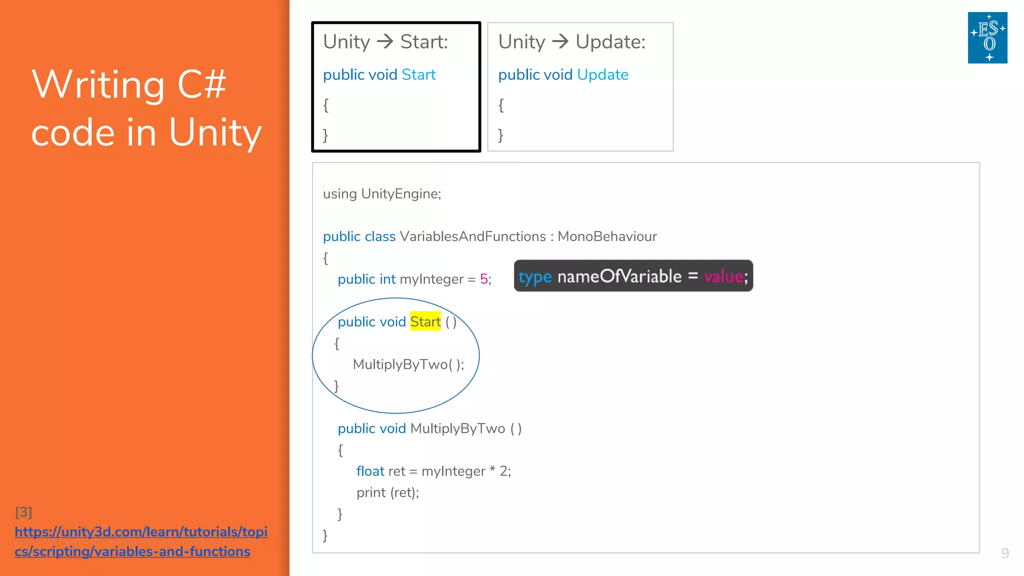 Writing C#
code in Unity
9
Unity → Start:
public void Start
{
}
Unity → Update:
public void Update
{
}
[3]
https://unity3d.com/learn/tutorials/topi
cs/scripting/variables-and-functions
using UnityEngine;
public class VariablesAndFunctions : MonoBehaviour
{
public int myInteger = 5;
public void Start ( )
{
MultiplyByTwo( );
}
public void MultiplyByTwo ( )
{
float ret = myInteger * 2;
print (ret);
}
}
 