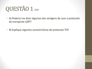 QUESTÃO 1 UDP
• A) Poderia me dizer algumas das ventgens de usar o protocolo
de transporte UDP?
• B) Explique algumas caracteristicas do protocolo TCP.
 