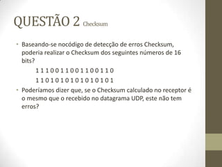 QUESTÃO 2 Checksum
• Baseando-se nocódigo de detecção de erros Checksum,
poderia realizar o Checksum dos seguintes números de 16
bits?
1 1 1 0 0 1 1 0 0 1 1 0 0 1 1 0
1 1 0 1 0 1 0 1 0 1 0 1 0 1 0 1
• Poderíamos dizer que, se o Checksum calculado no receptor é
o mesmo que o recebido no datagrama UDP, este não tem
erros?
 