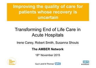 Improving the quality of care for
patients whose recovery is
uncertain
Transforming End of Life Care in
Acute Hospitals
Irene Carey, Robert Smith, Susanna Shouls
The AMBER Network
18th November 2015
 