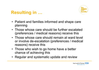 Resulting in …
• Patient and families informed and shape care
planning
• Those whose care should be further escalated
(preferences / medical reasons) receive this
• Those whose care should remain at ward level
or involve de-escalation (preferences / medical
reasons) receive this
• Those who wish to go home have a better
chance of achieving this
• Regular and systematic update and review
 