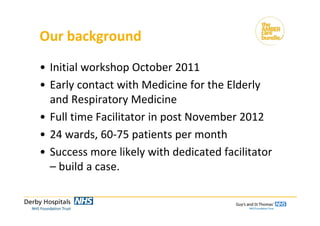 Our background
• Initial workshop October 2011
• Early contact with Medicine for the Elderly 
and Respiratory Medicine
• Full time Facilitator in post November 2012
• 24 wards, 60‐75 patients per month
• Success more likely with dedicated facilitator 
– build a case.
 