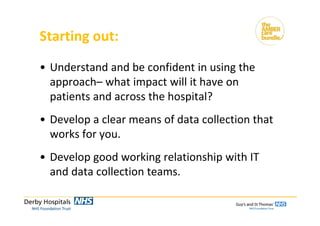 Starting out:
• Understand and be confident in using the 
approach– what impact will it have on 
patients and across the hospital?
• Develop a clear means of data collection that 
works for you.
• Develop good working relationship with IT 
and data collection teams.
 