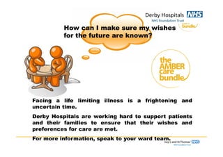 How can I make sure my wishes
for the future are known?
Facing a life limiting illness is a frightening and
uncertain time.
Derby Hospitals are working hard to support patients
and their families to ensure that their wishes and
preferences for care are met.
For more information, speak to your ward team.
 