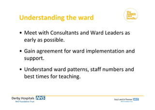 Understanding the ward
• Meet with Consultants and Ward Leaders as 
early as possible.
• Gain agreement for ward implementation and 
support.
• Understand ward patterns, staff numbers and 
best times for teaching.
 
