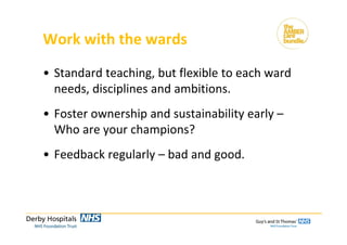 Work with the wards
• Standard teaching, but flexible to each ward 
needs, disciplines and ambitions.
• Foster ownership and sustainability early –
Who are your champions?
• Feedback regularly – bad and good.
 