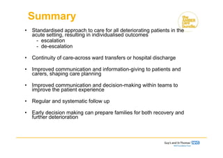 • Standardised approach to care for all deteriorating patients in the
acute setting, resulting in individualised outcomes
- escalation
- de-escalation
• Continuity of care-across ward transfers or hospital discharge
• Improved communication and information-giving to patients and
carers, shaping care planning
• Improved communication and decision-making within teams to
improve the patient experience
• Regular and systematic follow up
• Early decision making can prepare families for both recovery and
further deterioration
Summary
 