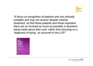 “A focus on recognition of patients who are clinically
unstable and may not recover despite medical
treatment, so that those patients and those important
them are as involved as much as possible in decisions
being made about their care, rather than focusing on a
‘diagnosis of dying’, as occurred in the LCP.”
 