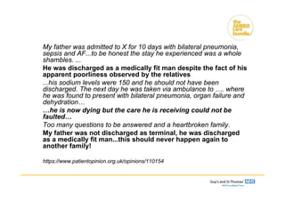 My father was admitted to X for 10 days with bilateral pneumonia,
sepsis and AF...to be honest the stay he experienced was a whole
shambles. ...
He was discharged as a medically fit man despite the fact of his
apparent poorliness observed by the relatives
...his sodium levels were 150 and he should not have been
discharged. The next day he was taken via ambulance to …. where
he was found to present with bilateral pneumonia, organ failure and
dehydration…
…he is now dying but the care he is receiving could not be
faulted…
Too many questions to be answered and a heartbroken family.
My father was not discharged as terminal, he was discharged
as a medically fit man...this should never happen again to
another family!
https://www.patientopinion.org.uk/opinions/110154
Clinical uncertainty
 