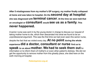 After 5 misdiagnoses from my mother's GP surgery, my mother finally collapsed
at home and was taken to hospital. On the second day at hospital
she was diagnosed with terminal cancer. At the time we were told that
an oncologist or consultant would see us as a family. This
never happened.
A senior nurse was sent in by the young doctor in charge to discuss our request of
taking mother home to die, which then descended into what we found to be an
unprofessional argument. This was the first time we had even seen this senior nurse,
despite the fact that we visited every day. At no point during the whole
experience did a doctor, consultant or nurse find us to
speak to us about mother. We had to seek them out for
information or to inform them of mother's or even other patient's distress. We did not
get the opportunity to remove mother from this ghastly place, she died here on the
sixth morning at hospital.
Patientopinion.org.uk
 