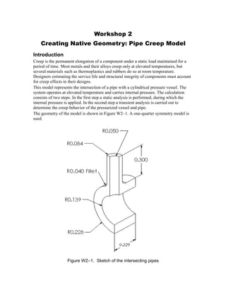 Workshop 2
Creating Native Geometry: Pipe Creep Model
Introduction
Creep is the permanent elongation of a component under a static load maintained for a
period of time. Most metals and their alloys creep only at elevated temperatures, but
several materials such as thermoplastics and rubbers do so at room temperature.
Designers estimating the service life and structural integrity of components must account
for creep effects in their designs.
This model represents the intersection of a pipe with a cylindrical pressure vessel. The
system operates at elevated temperature and carries internal pressure. The calculation
consists of two steps. In the first step a static analysis is performed, during which the
internal pressure is applied. In the second step a transient analysis is carried out to
determine the creep behavior of the pressurized vessel and pipe.
The geometry of the model is shown in Figure W2–1. A one-quarter symmetry model is
used.
Figure W2–1. Sketch of the intersecting pipes
 