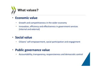 • Economic value
• Growth and competitiveness in the wider economy
• Innovation, efficiency and effectiveness in government services
(internal and external)
• Social value
• Citizens’ self-empowerment, social participation and engagement
• Public governance value
• Accountability, transparency, responsiveness and democratic control
What values?
 