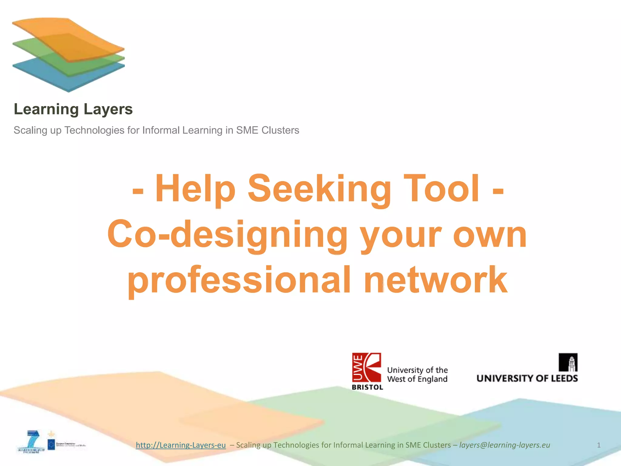 http://Learning-Layers-euhttp://Learning-Layers-eu
Learning Layers
Scaling up Technologies for Informal Learning in SME Clusters
- Help Seeking Tool -
Co-designing your own
professional network
1
 
