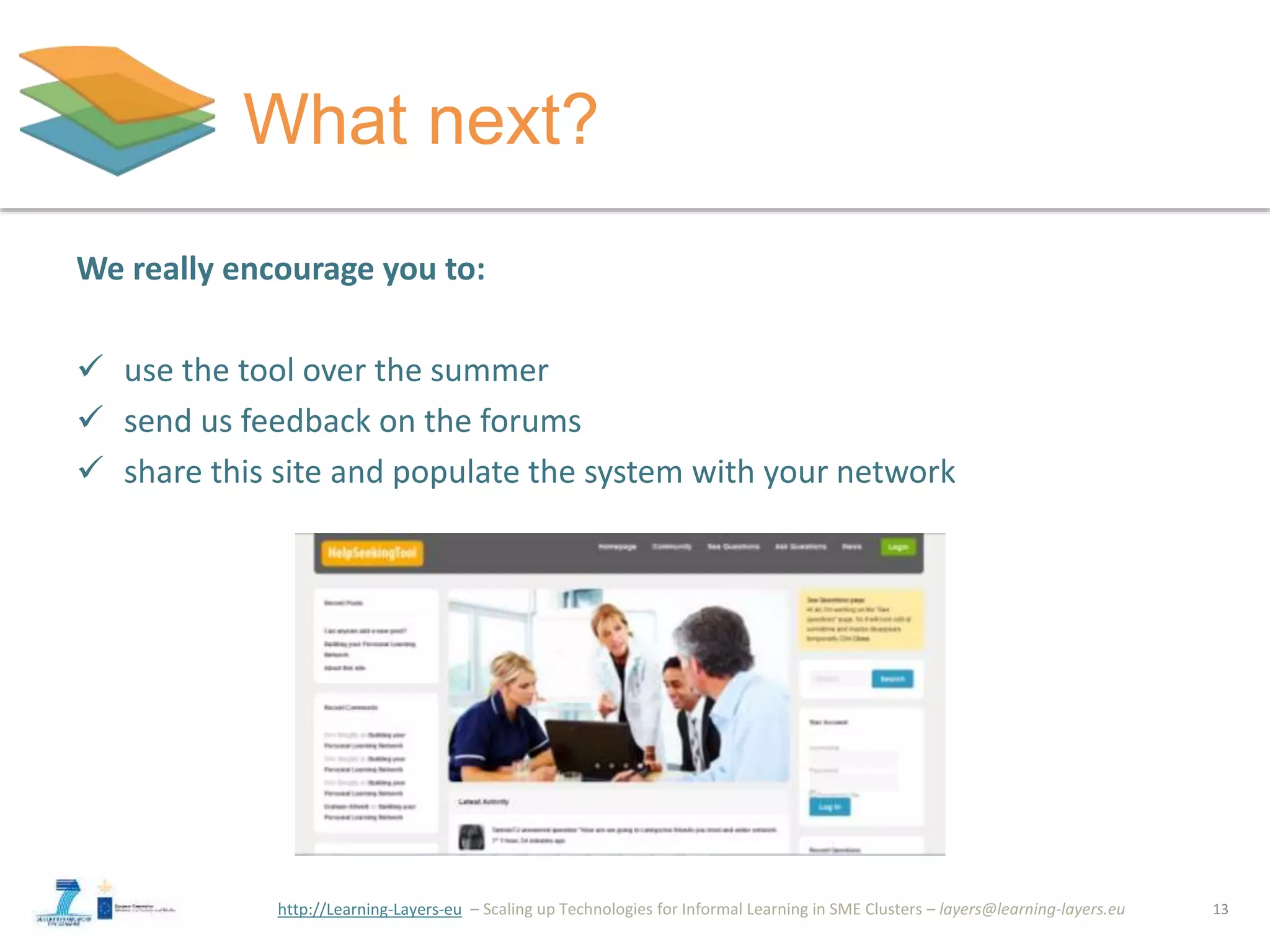 http://Learning-Layers-eu
What next?
13
We really encourage you to:
 use the tool over the summer
 send us feedback on the forums
 share this site and populate the system with your network
 