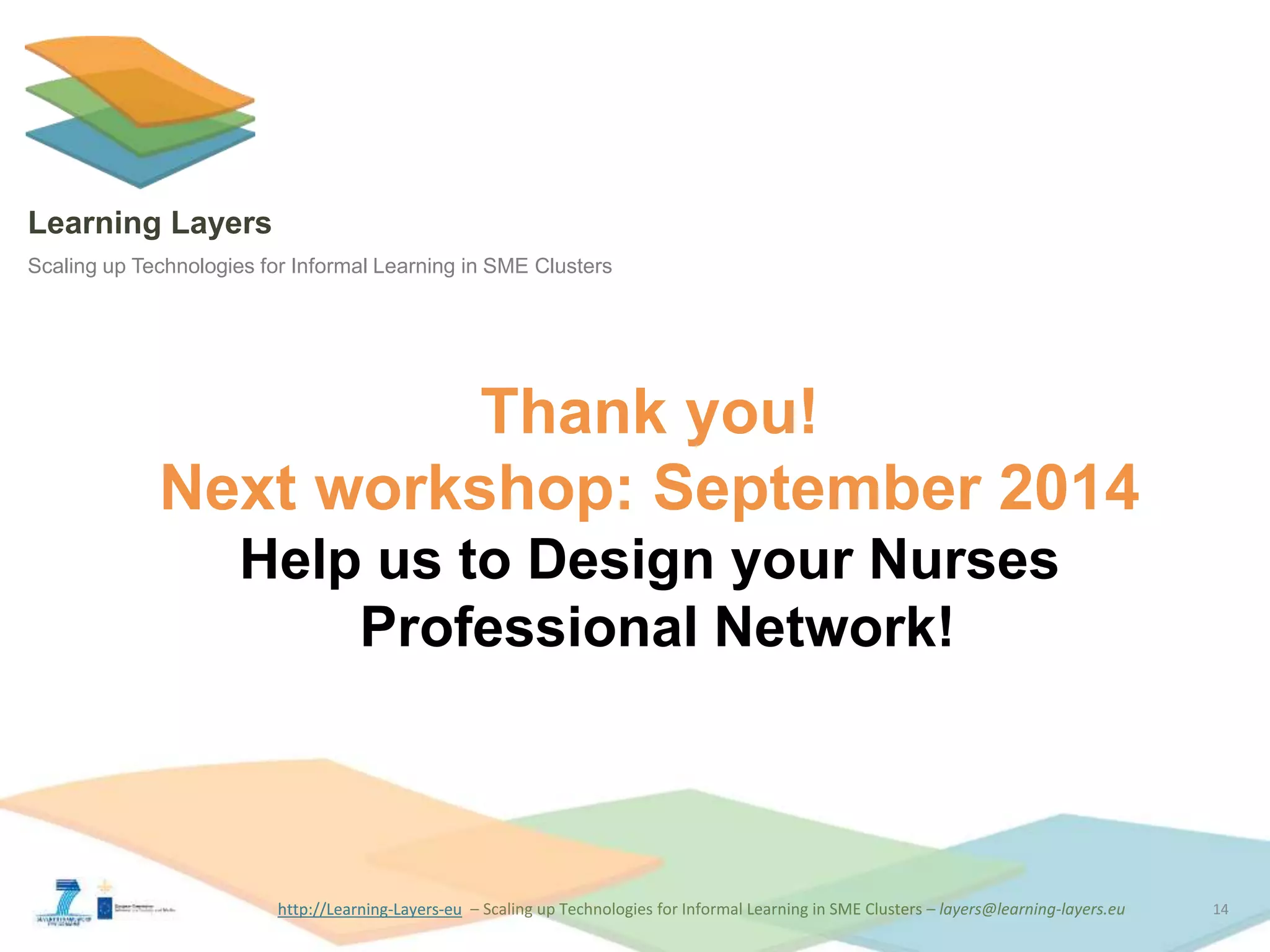 http://Learning-Layers-euhttp://Learning-Layers-eu
Learning Layers
Scaling up Technologies for Informal Learning in SME Clusters
Thank you!
Next workshop: September 2014
Help us to Design your Nurses
Professional Network!
14
 