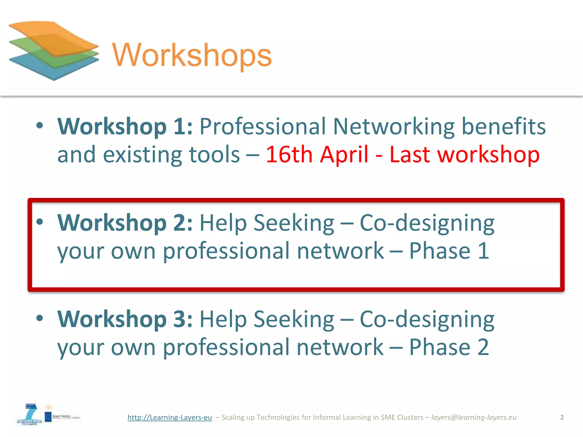 http://Learning-Layers-eu
Workshops
• Workshop 1: Professional Networking benefits
and existing tools – 16th April - Last workshop
• Workshop 2: Help Seeking – Co-designing
your own professional network – Phase 1
• Workshop 3: Help Seeking – Co-designing
your own professional network – Phase 2
2
 