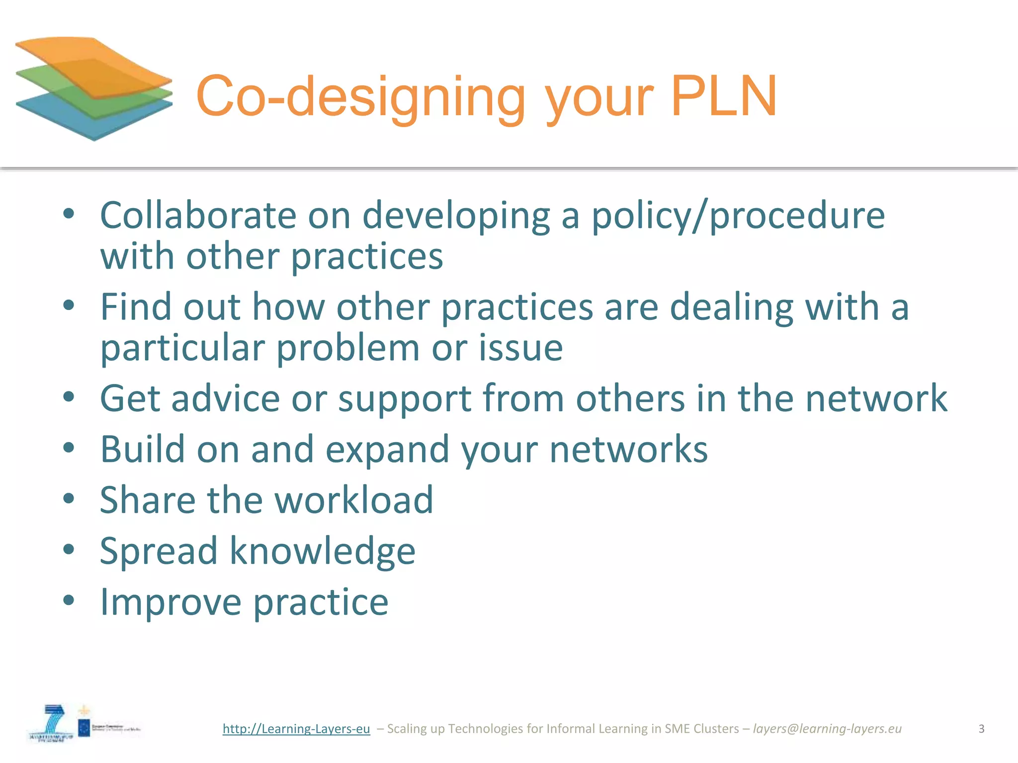 http://Learning-Layers-eu
Co-designing your PLN
• Collaborate on developing a policy/procedure
with other practices
• Find out how other practices are dealing with a
particular problem or issue
• Get advice or support from others in the network
• Build on and expand your networks
• Share the workload
• Spread knowledge
• Improve practice
3
 