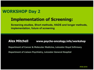 Alex Mitchell www.psycho-oncology.info/workshop
Department of Cancer & Molecular Medicine, Leicester Royal Infirmary
Department of Liaison Psychiatry, Leicester General Hospital
IPOS 2010IPOS 2010
WORKSHOP Day 2
Implementation of Screening:
Screening studies, Short methods, HADS and longer methods,
implementation, future of screening
WORKSHOP Day 2
Implementation of Screening:
Screening studies, Short methods, HADS and longer methods,
implementation, future of screening
 
