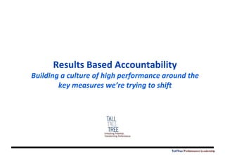 TallTree Performance Leadership
Results Based Accountability
Building a culture of high performance around the
key measures we’re trying to shift
 